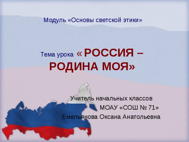 Модуль «Основы светской этики» Тема урока  «  РОССИЯ – РОДИНА МОЯ» Учитель начальных классов   МОАУ «СОШ № 71» Емельянова Оксана Анатольевна  