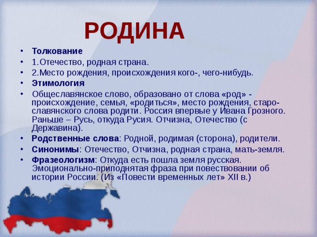  РОДИНА Толкование 1.Отечество, родная страна. 2.Место рождения, происхождения кого-, чего-нибудь. Этимология Общеславянское слово, образовано от слова «род» - происхождение, семья, «родиться», место рождения, старо-славянского слова родити. Россия впервые у Ивана Грозного. Раньше – Русь, откуда Русия. Отчизна, Отечество (с Державина). Родственные слова : Родной, родимая (сторона), родители. Синонимы : Отечество, Отчизна, родная страна, мать-земля. Фразеологизм : Откуда есть пошла земля русская. Эмоционально-приподнятая фраза при повествовании об истории России. (Из «Повести временных лет» XII в.)  