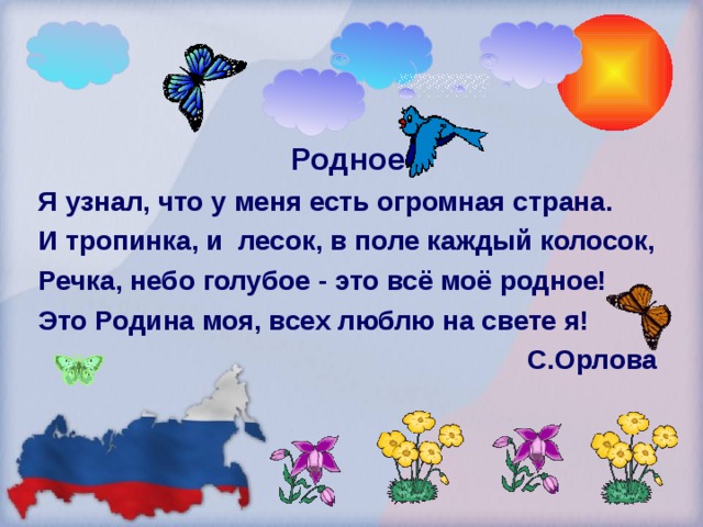 Родное Я узнал, что у меня есть огромная страна. И тропинка, и лесок, в поле каждый колосок, Речка, небо голубое - это всё моё родное! Это Родина моя, всех люблю на свете я!  С.Орлова  