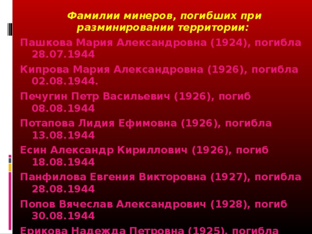 Фамилии минеров, погибших при разминировании территории: Пашкова Мария Александровна (1924), погибла 28.07.1944 Кипрова Мария Александровна (1926), погибла 02.08.1944. Печугин Петр Васильевич (1926), погиб 08.08.1944 Потапова Лидия Ефимовна (1926), погибла 13.08.1944 Есин Александр Кириллович (1926), погиб 18.08.1944 Панфилова Евгения Викторовна (1927), погибла 28.08.1944 Попов Вячеслав Александрович (1928), погиб 30.08.1944 Ерикова Надежда Петровна (1925), погибла 30.08.1944 Пелевин Вилла (Виталий) Константинович (1926), погиб 27.09.1944 Харитонова Александра Михайловна (1919), погибла 20.10.1944 Гребнева Роза Дмитриевна (1926), погибла 20.10.1944 Новожилова Таисия Васильевна (1928), погибла 27.10.1944 Сырчин Афанасий Александрович (1917), погиб 27.10.1944  