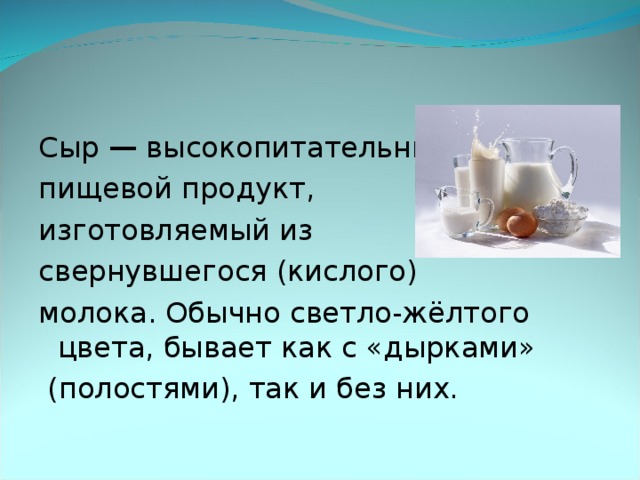 Сыр — высокопитательный пищевой продукт, изготовляемый из свернувшегося (кислого) молока. Обычно светло-жёлтого цвета, бывает как с «дырками»  (полостями), так и без них.  