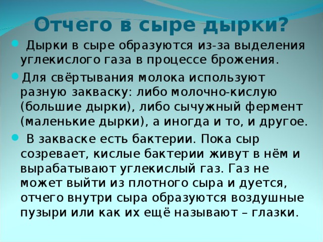 Отчего в сыре дырки?  Дырки в сыре образуются из-за выделения углекислого газа в процессе брожения. Для свёртывания молока используют разную закваску: либо молочно-кислую (большие дырки), либо сычужный фермент (маленькие дырки), а иногда и то, и другое.  В закваске есть бактерии. Пока сыр созревает, кислые бактерии живут в нём и вырабатывают углекислый газ. Газ не может выйти из плотного сыра и дуется, отчего внутри сыра образуются воздушные пузыри или как их ещё называют – глазки.  