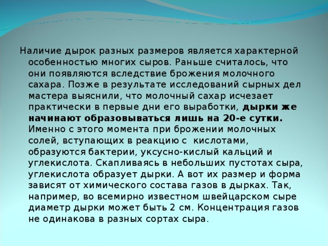 Наличие дырок разных размеров является характерной особенностью многих сыров. Раньше считалось, что они появляются вследствие брожения молочного сахара. Позже в результате исследований сырных дел мастера выяснили, что молочный сахар исчезает практически в первые дни его выработки, дырки же начинают образовываться лишь на 20-е сутки. Именно с этого момента при брожении молочных солей, вступающих в реакцию с кислотами, образуются бактерии, уксусно-кислый кальций и углекислота. Скапливаясь в небольших пустотах сыра, углекислота образует дырки. А вот их размер и форма зависят от химического состава газов в дырках. Так, например, во всемирно известном швейцарском сыре диаметр дырки может быть 2 см. Концентрация газов не одинакова в разных сортах сыра.    