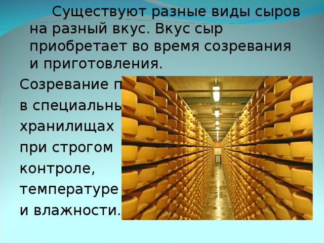    Существуют разные виды сыров на разный вкус. Вкус сыр приобретает во время созревания и приготовления. Созревание происходит в специальных хранилищах при строгом контроле, температуре и влажности.    