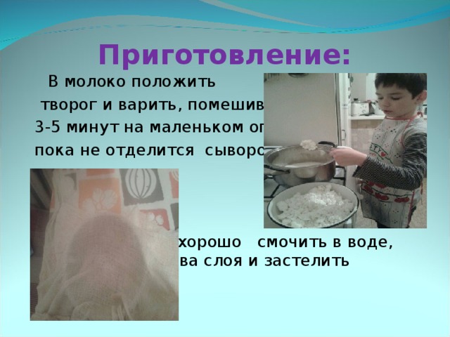 Приготовление:   В молоко положить  творог и варить, помешивая, 3-5 минут на маленьком огне,     пока не отделится сыворотка.       Чистую марлю хорошо     смочить в воде, сложить в     два слоя и застелить      дуршлаг. 