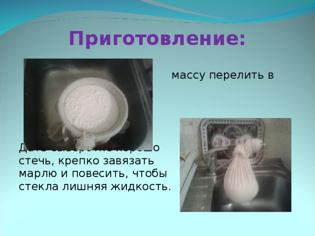 Приготовление:       Горячую творожную      массу перелить в       дуршлаг с марлей. Дать сыворотке хорошо    стечь, крепко завязать     марлю и повесить, чтобы    стекла лишняя жидкость. 