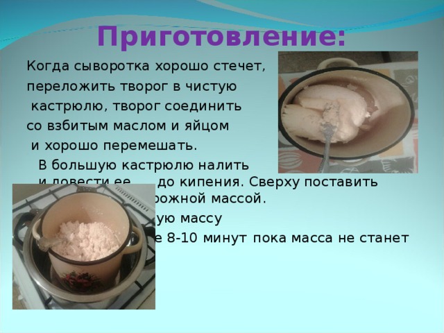 Приготовление: Когда сыворотка хорошо стечет, переложить творог в чистую  кастрюлю, творог соединить со взбитым маслом и яйцом  и хорошо перемешать.      В большую кастрюлю налить    немного воды и довести ее     до кипения. Сверху поставить    кастрюлю с творожной массой.      Варить творожную массу      на водяной бане 8-10 минут     пока масса не станет тягучей. 