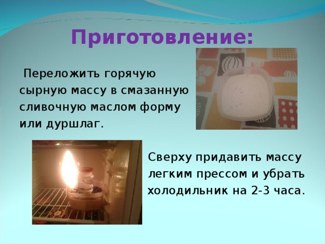 Приготовление:  Переложить горячую сырную массу в смазанную сливочную маслом форму или дуршлаг. Сверху придавить массу легким прессом и убрать  в холодильник на 2-3 часа. 