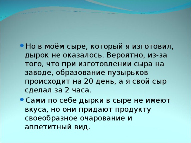 Но в моём сыре, который я изготовил, дырок не оказалось. Вероятно, из-за того, что при изготовлении сыра на заводе, образование пузырьков происходит на 20 день, а я свой сыр сделал за 2 часа. Сами по себе дырки в сыре не имеют вкуса, но они придают продукту своеобразное очарование и аппетитный вид. Но в моём сыре, который я изготовил, дырок не оказалось. Вероятно, из-за того, что при изготовлении сыра на заводе, образование пузырьков происходит на 20 день, а я свой сыр сделал за 2 часа. Сами по себе дырки в сыре не имеют вкуса, но они придают продукту своеобразное очарование и аппетитный вид. 