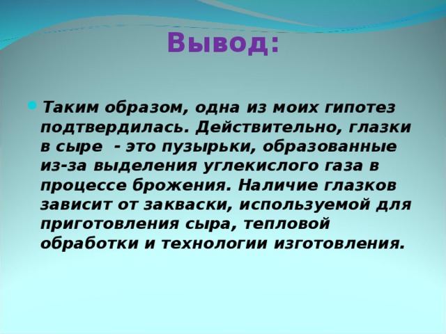 Вывод:   Таким образом, одна из моих гипотез подтвердилась. Действительно, глазки в сыре - это пузырьки, образованные из-за выделения углекислого газа в процессе брожения. Наличие глазков зависит от закваски, используемой для приготовления сыра, тепловой обработки и технологии изготовления.  
