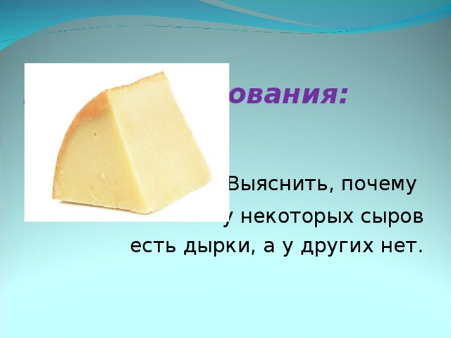   Цель исследования:    Выяснить, почему у некоторых сыров  есть дырки, а у других нет.  
