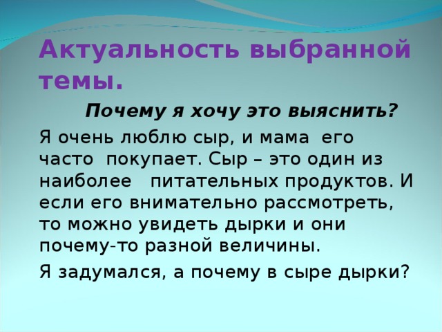    Актуальность выбранной темы.  Почему я хочу это выяснить?   Я очень люблю сыр, и мама его часто покупает. Сыр – это один из наиболее питательных продуктов. И если его внимательно рассмотреть, то можно увидеть дырки и они почему-то разной величины.   Я задумался, а почему в сыре дырки ?  