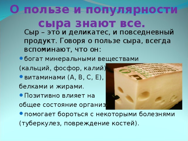 О пользе и популярности сыра знают все.   Сыр – это и деликатес, и повседневный продукт. Говоря о пользе сыра, всегда вспоминают, что он :   Сыр – это и деликатес, и повседневный продукт. Говоря о пользе сыра, всегда вспоминают, что он : богат минеральными  веществами богат минеральными  веществами (кальций, фосфор, калий), (кальций, фосфор, калий), витаминами (А, В, С, Е), витаминами (А, В, С, Е), белками и жирами. белками и жирами. Позитивно влияет на Позитивно влияет на общее состояние организма, общее состояние организма, помогает бороться с некоторыми болезнями помогает бороться с некоторыми болезнями (туберкулез, повреждение костей). (туберкулез, повреждение костей). 