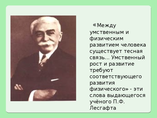  « Между умственным и физическим развитием человека существует тесная связь... Умственный рост и развитие требуют соответствующего развития физического» - эти слова выдающегося учёного П.Ф. Лесгафта 