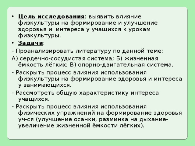 Цель исследования : выявить влияние физкультуры на формирование и улучшение здоровья и интереса у учащихся к урокам физкультуры. Задачи : - Проанализировать литературу по данной теме: А) сердечно-сосудистая система; Б) жизненная ёмкость лёгких; В) опорно-двигательная система. - Раскрыть процесс влияния использования физкультуры на формирование здоровья и интереса у занимающихся. - Рассмотреть общую характеристику интереса учащихся. - Раскрыть процесс влияния использования физических упражнений на формирование здоровья уч-ся (улучшение осанки, разминка на дыхание- увеличение жизненной ёмкости лёгких). 