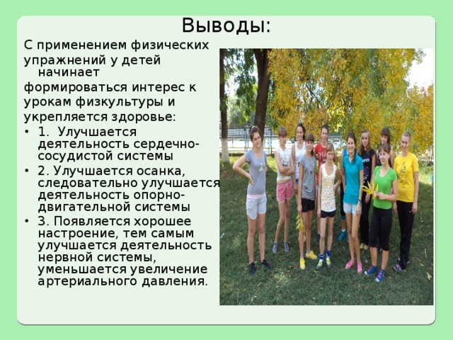Выводы: С применением физических упражнений у детей начинает формироваться интерес к урокам физкультуры и укрепляется здоровье: 1. Улучшается деятельность сердечно-сосудистой системы 2. Улучшается осанка, следовательно улучшается деятельность опорно-двигательной системы 3. Появляется хорошее настроение, тем самым улучшается деятельность нервной системы, уменьшается увеличение артериального давления. 