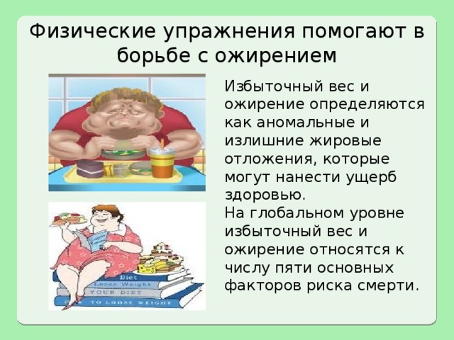 Физические упражнения помогают в борьбе с ожирением Избыточный вес и ожирение определяются как аномальные и излишние жировые отложения, которые могут нанести ущерб здоровью. На глобальном уровне избыточный вес и ожирение относятся к числу пяти основных факторов риска смерти. 