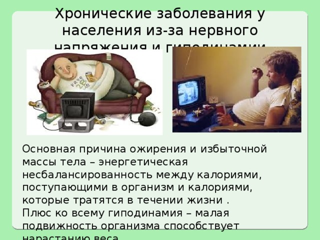 Хронические заболевания у населения из-за нервного напряжения и гиподинамии Основная причина ожирения и избыточной массы тела – энергетическая несбалансированность между калориями, поступающими в организм и калориями, которые тратятся в течении жизни . Плюс ко всему гиподинамия – малая подвижность организма способствует нарастанию веса. 
