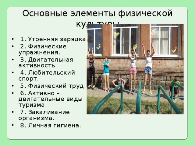 Основные элементы физической культуры  1. Утренняя зарядка.  2. Физические упражнения.  3. Двигательная активность.  4. Любительский спорт.  5. Физический труд.  6. Активно – двигательные виды туризма.  7. Закаливание организма.  8. Личная гигиена. 