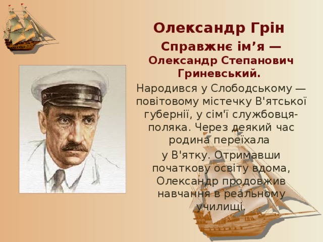 Олександр Грін Справжнє ім’я — Олександр Степанович Гриневський. Народився у Слободському — повітовому містечку В'ятської губернії, у сім'ї службовця-поляка. Через деякий час родина переїхала у В'ятку. Отримавши початкову освіту вдома, Олександр продовжив навчання в реальному училищі. 