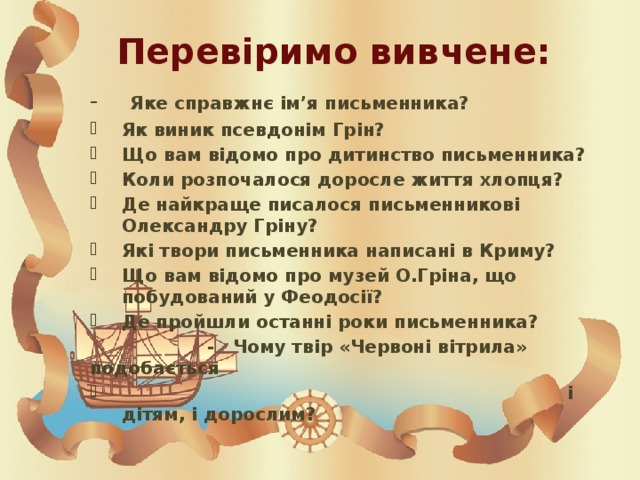 Перевіримо вивчене: - Яке справжнє ім’я письменника? Як виник псевдонім Грін? Що вам відомо про дитинство письменника? Коли розпочалося доросле життя хлопця? Де найкраще писалося письменникові Олександру Гріну? Які твори письменника написані в Криму? Що вам відомо про музей О.Гріна, що побудований у Феодосії? Де пройшли останні роки письменника?  - Чому твір «Червоні вітрила» подобається  і дітям, і дорослим? 