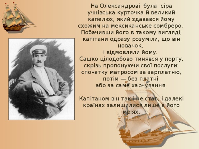 На Олександрові була сіра учнівська курточка й великий капелюх, який здавався йому схожим на мексиканське сомбреро. Побачивши його в такому вигляді, капітани одразу розуміли, що він новачок, і відмовляли йому. Сашко цілодобово тинявся у порту, скрізь пропонуючи свої послуги: спочатку матросом за зарплатню, потім — без платні або за саме харчування. Капітаном він так і не став, і далекі країнах залишилися лише в його мріях. 