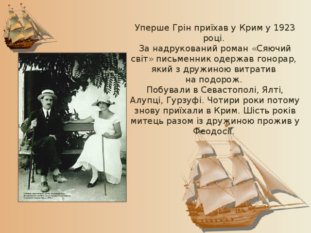 Уперше Грін приїхав у Крим у 1923 році. За надрукований роман «Сяючий світ» письменник одержав гонорар, який з дружиною витратив на подорож. Побували в Севастополі, Ялті, Алупці, Гурзуфі. Чотири роки потому знову приїхали в Крим. Шість років митець разом із дружиною прожив у Феодосії. 