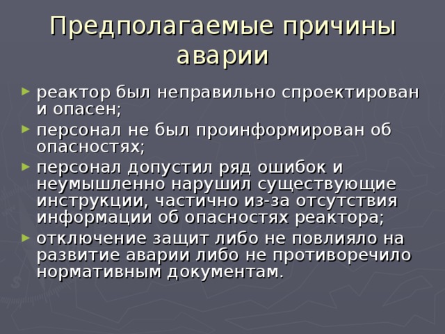 Предполагаемые причины аварии реактор был неправильно спроектирован и опасен; персонал не был проинформирован об опасностях; персонал допустил ряд ошибок и неумышленно нарушил существующие инструкции, частично из-за отсутствия информации об опасностях реактора; отключение защит либо не повлияло на развитие аварии либо не противоречило нормативным документам. 