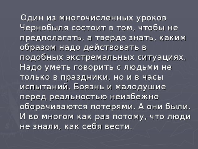  Один из многочисленных уроков Чернобыля состоит в том, чтобы не предполагать, а твердо знать, каким образом надо действовать в подобных экстремальных ситуациях. Надо уметь говорить с людьми не только в праздники, но и в часы испытаний. Боязнь и малодушие перед реальностью неизбежно оборачиваются потерями. А они были. И во многом как раз потому, что люди не знали, как себя вести. 