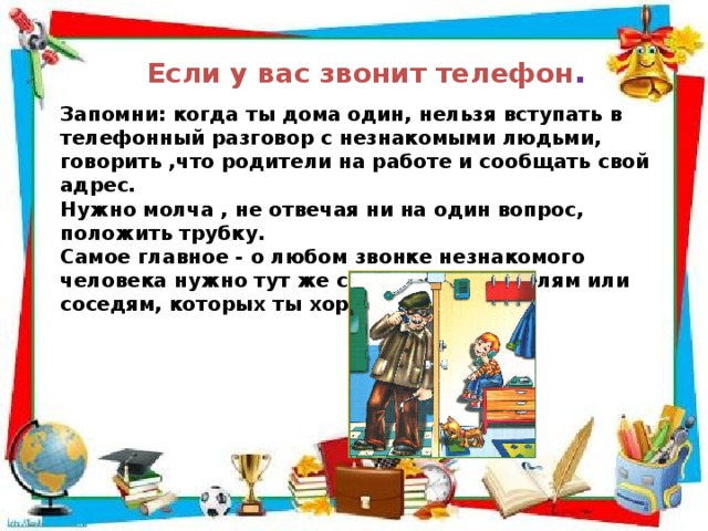 Если у вас звонит телефон . Запомни: когда ты дома один, нельзя вступать в телефонный разговор с незнакомыми людьми, говорить ,что родители на работе и сообщать свой адрес. Нужно молча , не отвечая ни на один вопрос, положить трубку. Самое главное - о любом звонке незнакомого человека нужно тут же сообщить родителям или соседям, которых ты хорошо знаешь. 