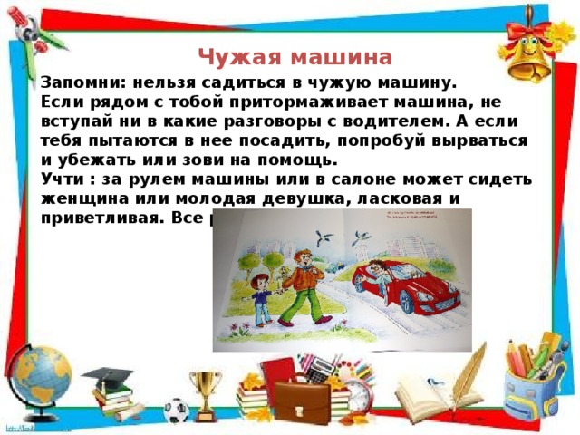 Чужая машина Запомни: нельзя садиться в чужую машину. Если рядом с тобой притормаживает машина, не вступай ни в какие разговоры с водителем. А если тебя пытаются в нее посадить, попробуй вырваться и убежать или зови на помощь. Учти : за рулем машины или в салоне может сидеть женщина или молодая девушка, ласковая и приветливая. Все равно –не садись. 