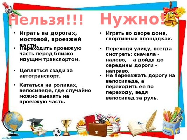 Нужно! Нельзя!!! И грать на дорогах, мостовой, проезжей части. Играть во дворе дома, спортивных площадках. Переходить проезжую часть перед близко идущим транспортом. Переходя улицу, всегда смотреть: сначала - налево, а дойдя до середины дороги – направо. Цепляться сзади за автотранспорт. Не переезжать дорогу на велосипеде, а переходить ее по переходу, ведя велосипед за руль. Кататься на роликах, велосипеде, где случайно можно выехать на проезжую часть. 