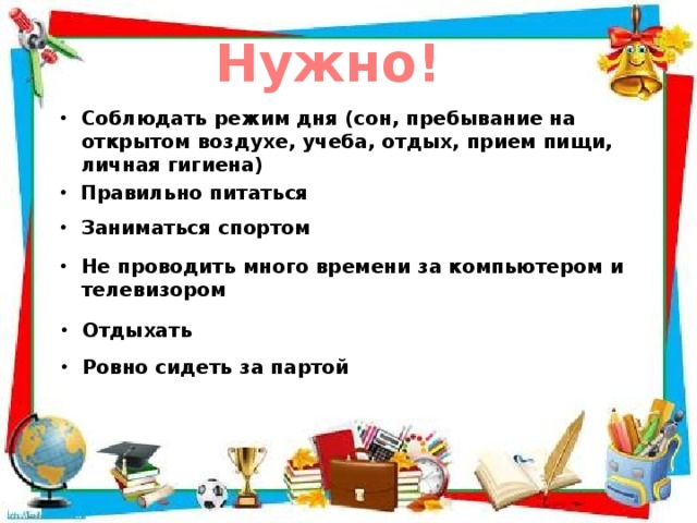 Нужно! Соблюдать режим дня (сон, пребывание на открытом воздухе, учеба, отдых, прием пищи, личная гигиена) Правильно питаться Заниматься спортом Не проводить много времени за компьютером и телевизором Отдыхать Ровно сидеть за партой 