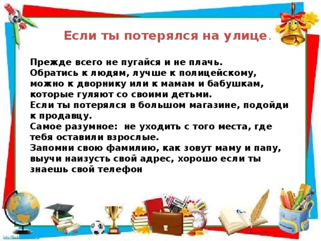 Если ты потерялся на улице . Прежде всего не пугайся и не плачь. Обратись к людям, лучше к полицейскому, можно к дворнику или к мамам и бабушкам, которые гуляют со своими детьми. Если ты потерялся в большом магазине, подойди к продавцу. Самое разумное: не уходить с того места, где тебя оставили взрослые. Запомни свою фамилию, как зовут маму и папу, выучи наизусть свой адрес, хорошо если ты знаешь свой телефон 