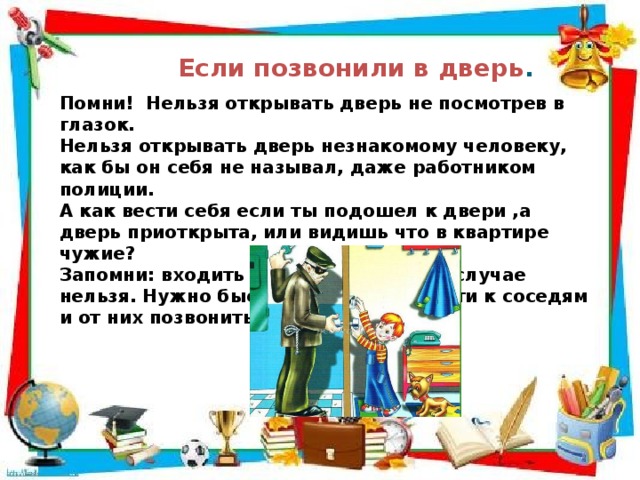 Если позвонили в дверь . Помни! Нельзя открывать дверь не посмотрев в глазок. Нельзя открывать дверь незнакомому человеку, как бы он себя не называл, даже работником полиции. А как вести себя если ты подошел к двери ,а дверь приоткрыта, или видишь что в квартире чужие? Запомни: входить в квартиру в таком случае нельзя. Нужно быстро и незаметно уйти к соседям и от них позвонить в полицию 