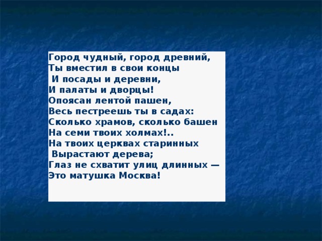 Город чудный, город древний, Ты вместил в свои концы  И посады и деревни, И палаты и дворцы! Опоясан лентой пашен, Весь пестреешь ты в садах: Сколько храмов, сколько башен На семи твоих холмах!.. На твоих церквах старинных  Вырастают дерева; Глаз не схватит улиц длинных — Это матушка Москва!    