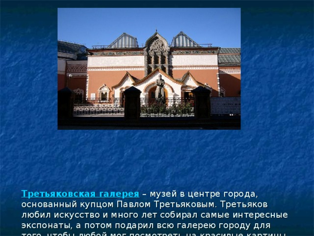 Третьяковская галерея   – музей в центре города, основанный купцом Павлом Третьяковым. Третьяков любил искусство и много лет собирал самые интересные экспонаты, а потом подарил всю галерею городу для того, чтобы любой мог посмотреть на красивые картины.  Третьяковская галерея знаменита своей обширной коллекцией картин русских художников. 