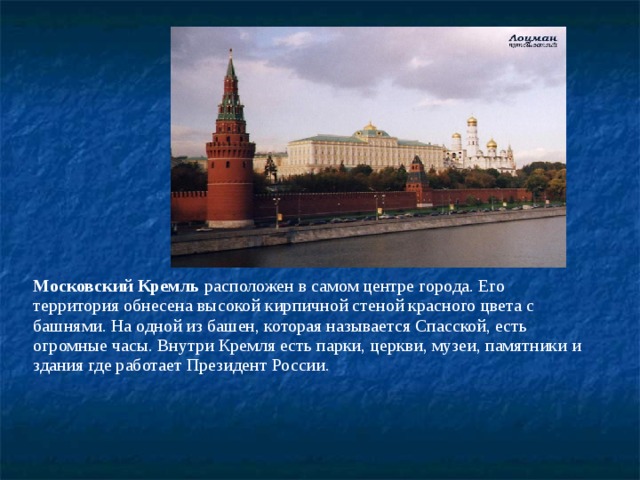 Московский Кремль расположен в самом центре города. Его территория обнесена высокой кирпичной стеной красного цвета с башнями. На одной из башен, которая называется Спасской, есть огромные часы. Внутри Кремля есть парки, церкви, музеи, памятники и здания где работает Президент России. 