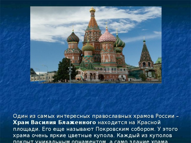 Один из самых интересных православных храмов России – Храм Василия Блаженного находится на Красной площади. Его еще называют Покровским собором. У этого храма очень яркие цветные купола. Каждый из куполов покрыт уникальным орнаментом, а само здание храма имеет много окошек и арок  разных форм. Внутри помещения храма расписаны узорами. 