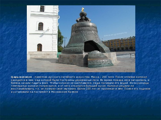 Царь-колокол  – памятник русского литейного искусства. Масса – 200 тонн. После отливки колокол находился в яме, над которой были построены деревянные леса. Во время пожара леса загорелись, и брёвна начали падать вниз. Чтобы колокол не расплавился, люди поливали его водой. Из-за разницы температур колокол потрескался, и от него откололся большой кусок. Колокол решили не восстанавливать, т.к. он потерял своё звучание. Более 100 лет он пролежал в яме. Позже его подняли и установили на постамент в Московском Кремле 