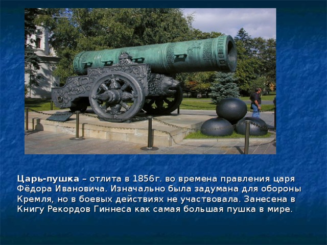 Царь-пушка  – отлита в 1856г. во времена правления царя Фёдора Ивановича. Изначально была задумана для обороны Кремля, но в боевых действиях не участвовала. Занесена в Книгу Рекордов Гиннеса как самая большая пушка в мире. 