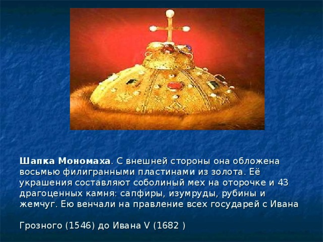 Шапка Мономаха . С внешней стороны она обложена восьмью филигранными пластинами из золота. Её украшения составляют соболиный мех на оторочке и 43 драгоценных камня: сапфиры, изумруды, рубины и жемчуг. Ею венчали на правление всех государей с Ивана Грозного (1546) до Ивана V (1682 )  