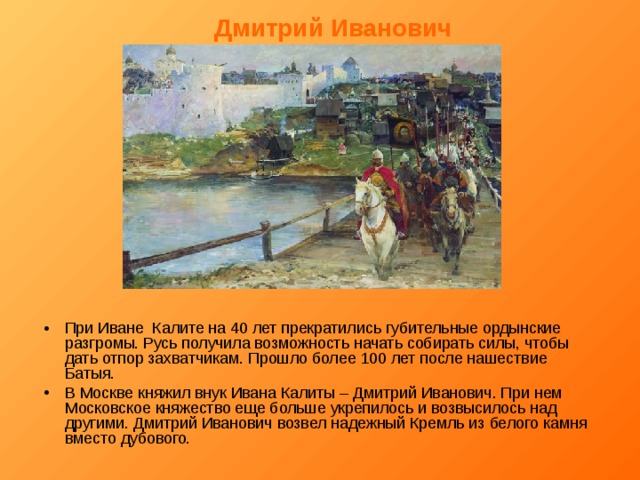 Дмитрий Иванович При Иване Калите на 40 лет прекратились губительные ордынские разгромы. Русь получила возможность начать собирать силы, чтобы дать отпор захватчикам. Прошло более 100 лет после нашествие Батыя. В Москве княжил внук Ивана Калиты – Дмитрий Иванович. При нем Московское княжество еще больше укрепилось и возвысилось над другими. Дмитрий Иванович возвел надежный Кремль из белого камня вместо дубового. 