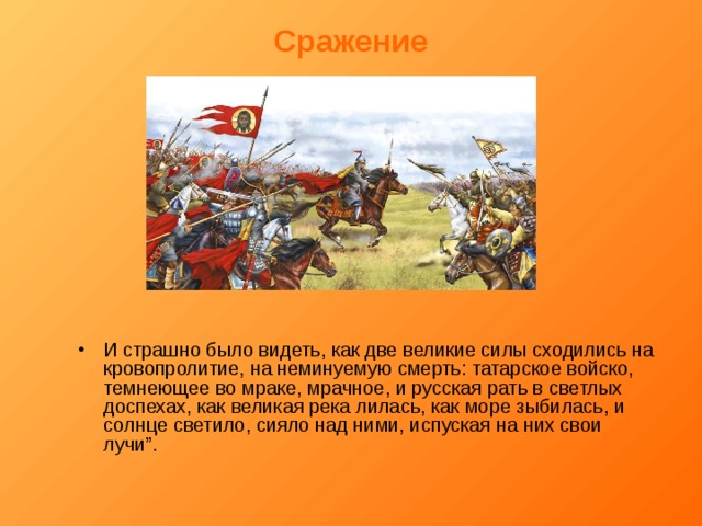 Сражение И страшно было видеть, как две великие силы сходились на кровопролитие, на неминуемую смерть: татарское войско, темнеющее во мраке, мрачное, и русская рать в светлых доспехах, как великая река лилась, как море зыбилась, и солнце светило, сияло над ними, испуская на них свои лучи”. 