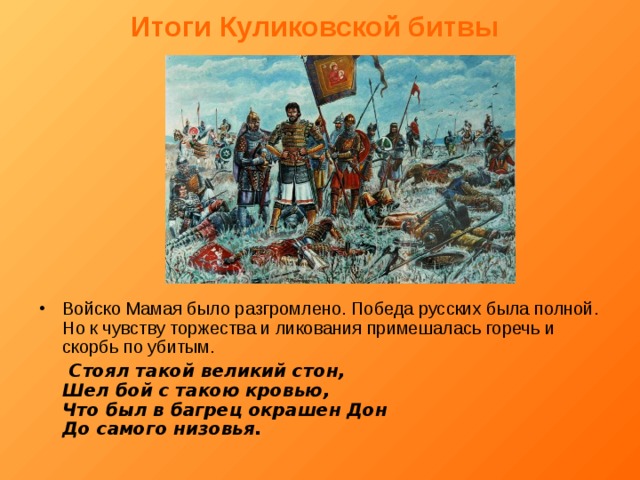 Итоги Куликовской битвы  Войско Мамая было разгромлено. Победа русских была полной. Но к чувству торжества и ликования примешалась горечь и скорбь по убитым.  Стоял такой великий стон,  Шел бой с такою кровью,  Что был в багрец окрашен Дон  До самого низовья. 