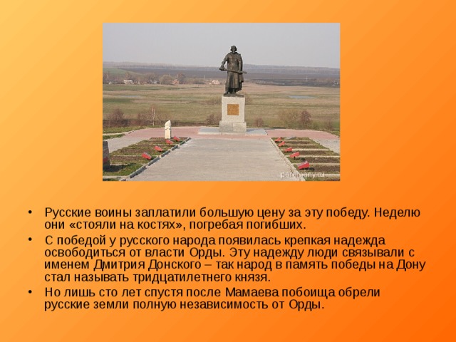 Русские воины заплатили большую цену за эту победу. Неделю они «стояли на костях», погребая погибших. С победой у русского народа появилась крепкая надежда освободиться от власти Орды. Эту надежду люди связывали с именем Дмитрия Донского – так народ в память победы на Дону стал называть тридцатилетнего князя. Но лишь сто лет спустя после Мамаева побоища обрели русские земли полную независимость от Орды.  