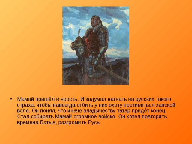Мамай пришёл в ярость. И задумал нагнать на русских такого страха, чтобы навсегда отбить у них охоту противиться ханской воле. Он понял, что иначе владычеству татар придёт конец. Стал собирать Мамай огромное войско. Он хотел повторить времена Батыя, разгромить Русь 