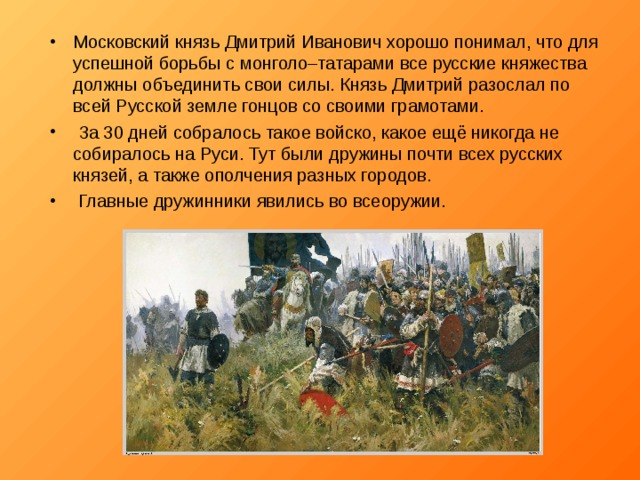 Московский князь Дмитрий Иванович хорошо понимал, что для успешной борьбы с монголо–татарами все русские княжества должны объединить свои силы. Князь Дмитрий разослал по всей Русской земле гонцов со своими грамотами.  За 30 дней собралось такое войско, какое ещё никогда не собиралось на Руси. Тут были дружины почти всех русских князей, а также ополчения разных городов.  Главные дружинники явились во всеоружии. 