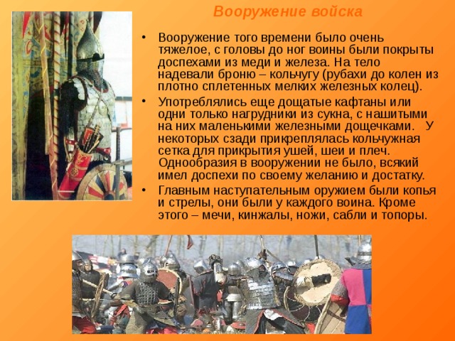 Вооружение войска Вооружение того времени было очень тяжелое, с головы до ног воины были покрыты доспехами из меди и железа. На тело надевали броню – кольчугу (рубахи до колен из плотно сплетенных мелких железных колец). Употреблялись еще дощатые кафтаны или одни только нагрудники из сукна, с нашитыми на них маленькими железными дощечками. У некоторых сзади прикреплялась кольчужная сетка для прикрытия ушей, шеи и плеч. Однообразия в вооружении не было, всякий имел доспехи по своему желанию и достатку. Главным наступательным оружием были копья и стрелы, они были у каждого воина. Кроме этого – мечи, кинжалы, ножи, сабли и топоры. 