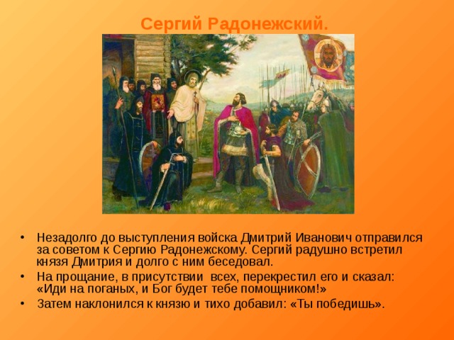 Сергий Радонежский. Незадолго до выступления войска Дмитрий Иванович отправился за советом к Сергию Радонежскому. Сергий радушно встретил князя Дмитрия и долго с ним беседовал. На прощание, в присутствии всех, перекрестил его и сказал: «Иди на поганых, и Бог будет тебе помощником!» Затем наклонился к князю и тихо добавил: «Ты победишь». 